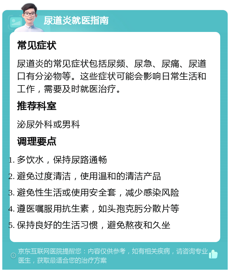 尿道炎就医指南 常见症状 尿道炎的常见症状包括尿频、尿急、尿痛、尿道口有分泌物等。这些症状可能会影响日常生活和工作，需要及时就医治疗。 推荐科室 泌尿外科或男科 调理要点 多饮水，保持尿路通畅 避免过度清洁，使用温和的清洁产品 避免性生活或使用安全套，减少感染风险 遵医嘱服用抗生素，如头孢克肟分散片等 保持良好的生活习惯，避免熬夜和久坐