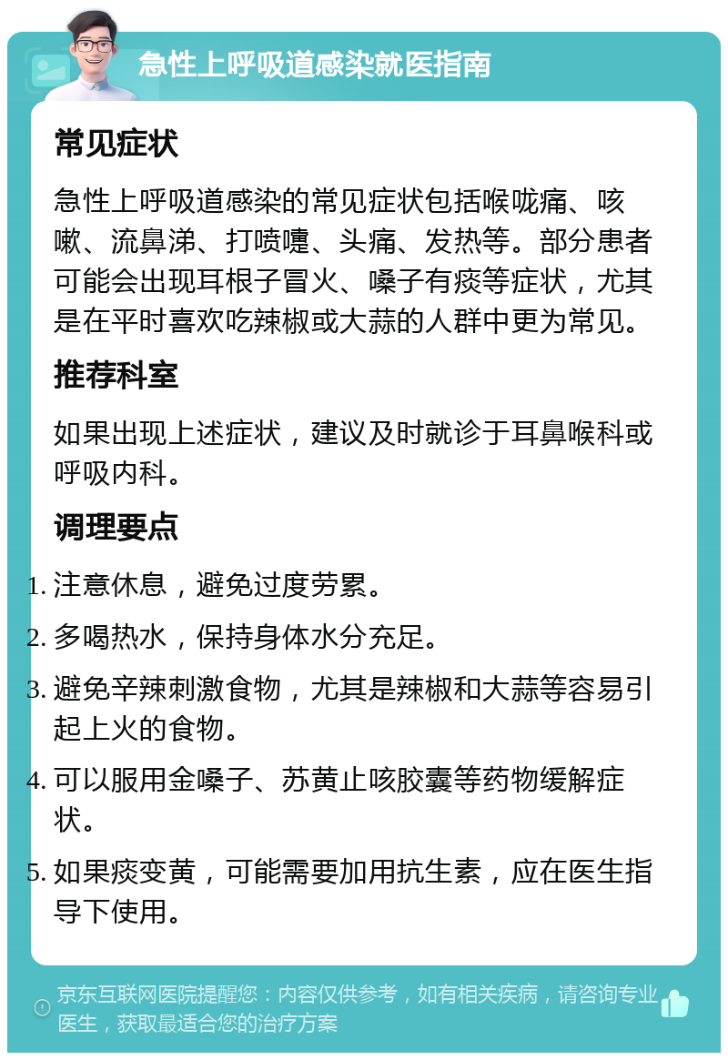 急性上呼吸道感染就医指南 常见症状 急性上呼吸道感染的常见症状包括喉咙痛、咳嗽、流鼻涕、打喷嚏、头痛、发热等。部分患者可能会出现耳根子冒火、嗓子有痰等症状，尤其是在平时喜欢吃辣椒或大蒜的人群中更为常见。 推荐科室 如果出现上述症状，建议及时就诊于耳鼻喉科或呼吸内科。 调理要点 注意休息，避免过度劳累。 多喝热水，保持身体水分充足。 避免辛辣刺激食物，尤其是辣椒和大蒜等容易引起上火的食物。 可以服用金嗓子、苏黄止咳胶囊等药物缓解症状。 如果痰变黄，可能需要加用抗生素，应在医生指导下使用。