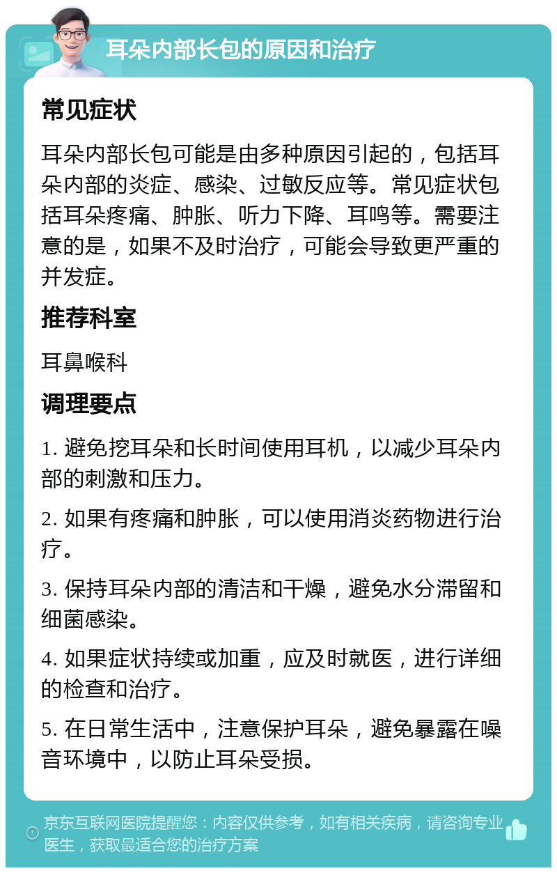 耳朵内部长包的原因和治疗 常见症状 耳朵内部长包可能是由多种原因引起的，包括耳朵内部的炎症、感染、过敏反应等。常见症状包括耳朵疼痛、肿胀、听力下降、耳鸣等。需要注意的是，如果不及时治疗，可能会导致更严重的并发症。 推荐科室 耳鼻喉科 调理要点 1. 避免挖耳朵和长时间使用耳机，以减少耳朵内部的刺激和压力。 2. 如果有疼痛和肿胀，可以使用消炎药物进行治疗。 3. 保持耳朵内部的清洁和干燥，避免水分滞留和细菌感染。 4. 如果症状持续或加重，应及时就医，进行详细的检查和治疗。 5. 在日常生活中，注意保护耳朵，避免暴露在噪音环境中，以防止耳朵受损。