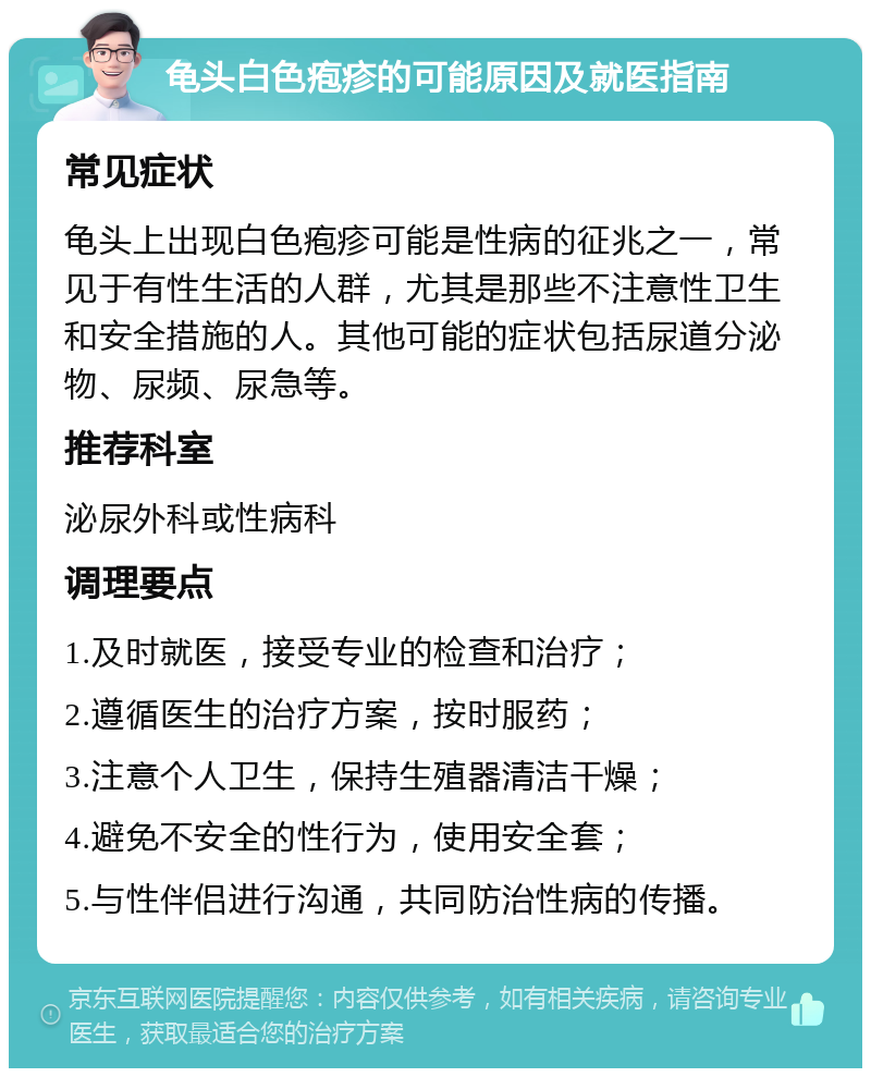 龟头白色疱疹的可能原因及就医指南 常见症状 龟头上出现白色疱疹可能是性病的征兆之一，常见于有性生活的人群，尤其是那些不注意性卫生和安全措施的人。其他可能的症状包括尿道分泌物、尿频、尿急等。 推荐科室 泌尿外科或性病科 调理要点 1.及时就医，接受专业的检查和治疗； 2.遵循医生的治疗方案，按时服药； 3.注意个人卫生，保持生殖器清洁干燥； 4.避免不安全的性行为，使用安全套； 5.与性伴侣进行沟通，共同防治性病的传播。