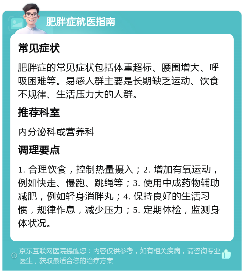 肥胖症就医指南 常见症状 肥胖症的常见症状包括体重超标、腰围增大、呼吸困难等。易感人群主要是长期缺乏运动、饮食不规律、生活压力大的人群。 推荐科室 内分泌科或营养科 调理要点 1. 合理饮食，控制热量摄入；2. 增加有氧运动，例如快走、慢跑、跳绳等；3. 使用中成药物辅助减肥，例如轻身消胖丸；4. 保持良好的生活习惯，规律作息，减少压力；5. 定期体检，监测身体状况。