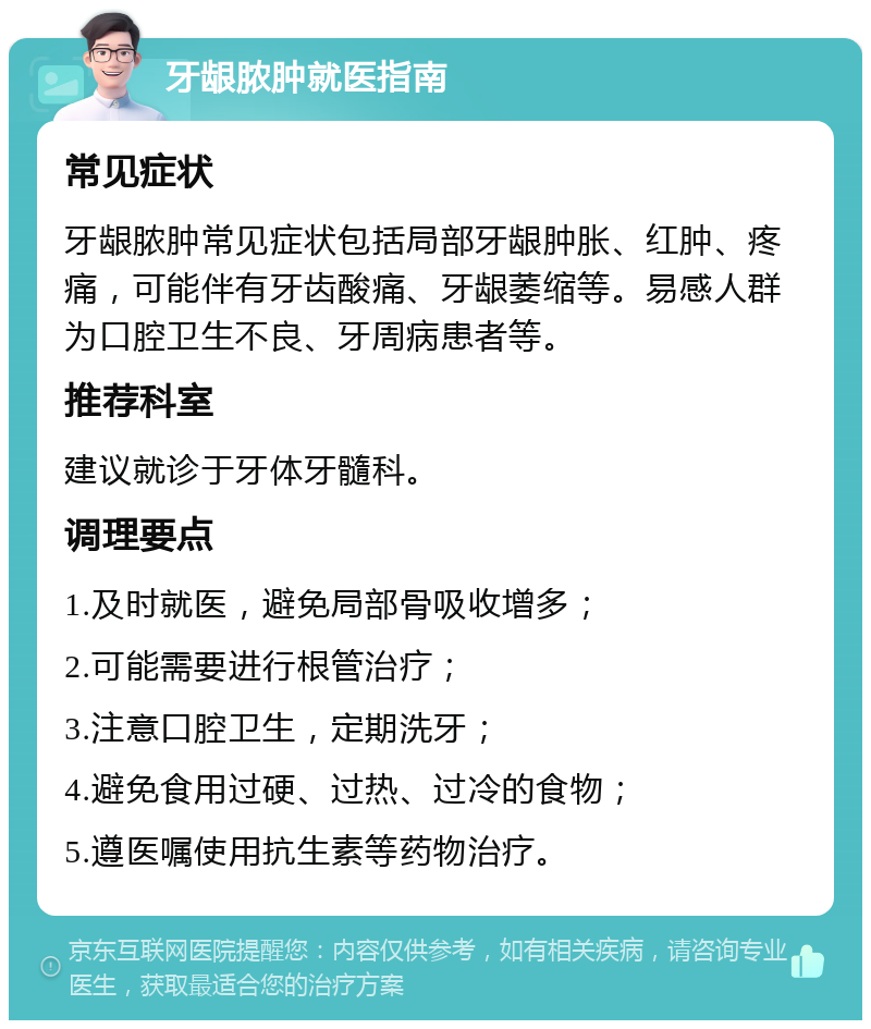 牙龈脓肿就医指南 常见症状 牙龈脓肿常见症状包括局部牙龈肿胀、红肿、疼痛，可能伴有牙齿酸痛、牙龈萎缩等。易感人群为口腔卫生不良、牙周病患者等。 推荐科室 建议就诊于牙体牙髓科。 调理要点 1.及时就医，避免局部骨吸收增多； 2.可能需要进行根管治疗； 3.注意口腔卫生，定期洗牙； 4.避免食用过硬、过热、过冷的食物； 5.遵医嘱使用抗生素等药物治疗。