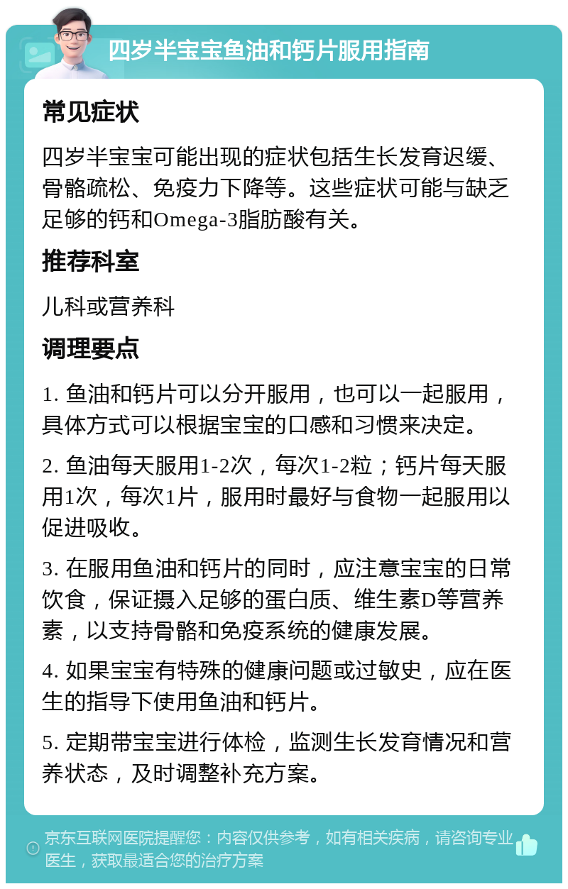 四岁半宝宝鱼油和钙片服用指南 常见症状 四岁半宝宝可能出现的症状包括生长发育迟缓、骨骼疏松、免疫力下降等。这些症状可能与缺乏足够的钙和Omega-3脂肪酸有关。 推荐科室 儿科或营养科 调理要点 1. 鱼油和钙片可以分开服用，也可以一起服用，具体方式可以根据宝宝的口感和习惯来决定。 2. 鱼油每天服用1-2次，每次1-2粒；钙片每天服用1次，每次1片，服用时最好与食物一起服用以促进吸收。 3. 在服用鱼油和钙片的同时，应注意宝宝的日常饮食，保证摄入足够的蛋白质、维生素D等营养素，以支持骨骼和免疫系统的健康发展。 4. 如果宝宝有特殊的健康问题或过敏史，应在医生的指导下使用鱼油和钙片。 5. 定期带宝宝进行体检，监测生长发育情况和营养状态，及时调整补充方案。