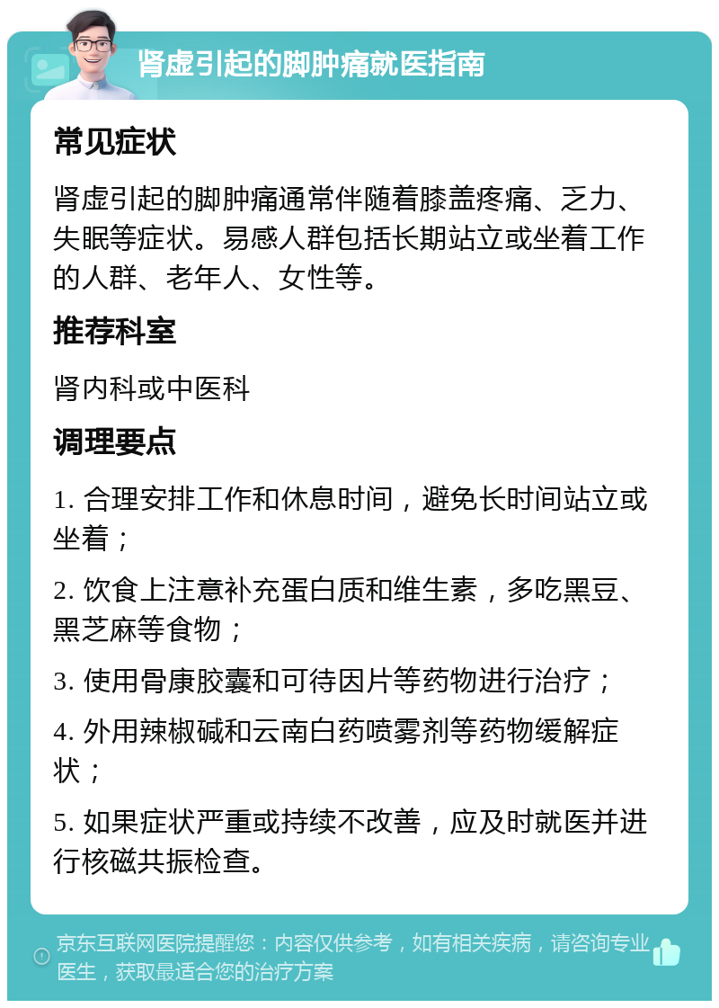 肾虚引起的脚肿痛就医指南 常见症状 肾虚引起的脚肿痛通常伴随着膝盖疼痛、乏力、失眠等症状。易感人群包括长期站立或坐着工作的人群、老年人、女性等。 推荐科室 肾内科或中医科 调理要点 1. 合理安排工作和休息时间，避免长时间站立或坐着； 2. 饮食上注意补充蛋白质和维生素，多吃黑豆、黑芝麻等食物； 3. 使用骨康胶囊和可待因片等药物进行治疗； 4. 外用辣椒碱和云南白药喷雾剂等药物缓解症状； 5. 如果症状严重或持续不改善，应及时就医并进行核磁共振检查。