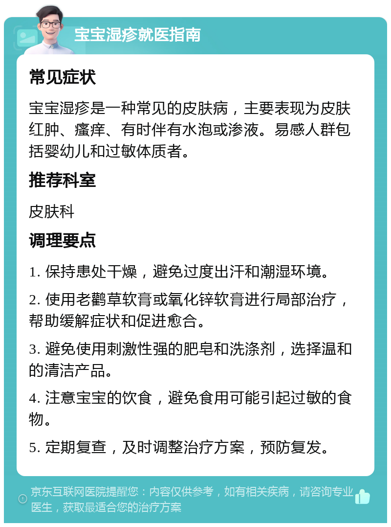 宝宝湿疹就医指南 常见症状 宝宝湿疹是一种常见的皮肤病，主要表现为皮肤红肿、瘙痒、有时伴有水泡或渗液。易感人群包括婴幼儿和过敏体质者。 推荐科室 皮肤科 调理要点 1. 保持患处干燥，避免过度出汗和潮湿环境。 2. 使用老鹳草软膏或氧化锌软膏进行局部治疗，帮助缓解症状和促进愈合。 3. 避免使用刺激性强的肥皂和洗涤剂，选择温和的清洁产品。 4. 注意宝宝的饮食，避免食用可能引起过敏的食物。 5. 定期复查，及时调整治疗方案，预防复发。