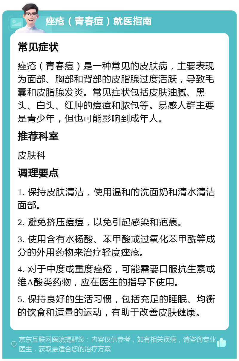 痤疮（青春痘）就医指南 常见症状 痤疮（青春痘）是一种常见的皮肤病，主要表现为面部、胸部和背部的皮脂腺过度活跃，导致毛囊和皮脂腺发炎。常见症状包括皮肤油腻、黑头、白头、红肿的痘痘和脓包等。易感人群主要是青少年，但也可能影响到成年人。 推荐科室 皮肤科 调理要点 1. 保持皮肤清洁，使用温和的洗面奶和清水清洁面部。 2. 避免挤压痘痘，以免引起感染和疤痕。 3. 使用含有水杨酸、苯甲酸或过氧化苯甲酰等成分的外用药物来治疗轻度痤疮。 4. 对于中度或重度痤疮，可能需要口服抗生素或维A酸类药物，应在医生的指导下使用。 5. 保持良好的生活习惯，包括充足的睡眠、均衡的饮食和适量的运动，有助于改善皮肤健康。