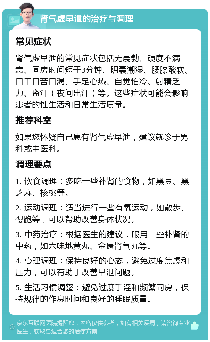 肾气虚早泄的治疗与调理 常见症状 肾气虚早泄的常见症状包括无晨勃、硬度不满意、同房时间短于3分钟、阴囊潮湿、腰膝酸软、口干口苦口渴、手足心热、自觉怕冷、射精乏力、盗汗（夜间出汗）等。这些症状可能会影响患者的性生活和日常生活质量。 推荐科室 如果您怀疑自己患有肾气虚早泄，建议就诊于男科或中医科。 调理要点 1. 饮食调理：多吃一些补肾的食物，如黑豆、黑芝麻、核桃等。 2. 运动调理：适当进行一些有氧运动，如散步、慢跑等，可以帮助改善身体状况。 3. 中药治疗：根据医生的建议，服用一些补肾的中药，如六味地黄丸、金匮肾气丸等。 4. 心理调理：保持良好的心态，避免过度焦虑和压力，可以有助于改善早泄问题。 5. 生活习惯调整：避免过度手淫和频繁同房，保持规律的作息时间和良好的睡眠质量。