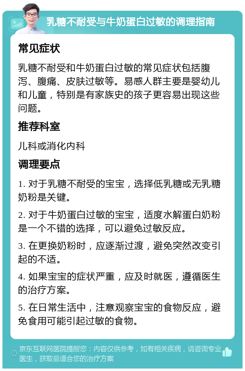 乳糖不耐受与牛奶蛋白过敏的调理指南 常见症状 乳糖不耐受和牛奶蛋白过敏的常见症状包括腹泻、腹痛、皮肤过敏等。易感人群主要是婴幼儿和儿童，特别是有家族史的孩子更容易出现这些问题。 推荐科室 儿科或消化内科 调理要点 1. 对于乳糖不耐受的宝宝，选择低乳糖或无乳糖奶粉是关键。 2. 对于牛奶蛋白过敏的宝宝，适度水解蛋白奶粉是一个不错的选择，可以避免过敏反应。 3. 在更换奶粉时，应逐渐过渡，避免突然改变引起的不适。 4. 如果宝宝的症状严重，应及时就医，遵循医生的治疗方案。 5. 在日常生活中，注意观察宝宝的食物反应，避免食用可能引起过敏的食物。