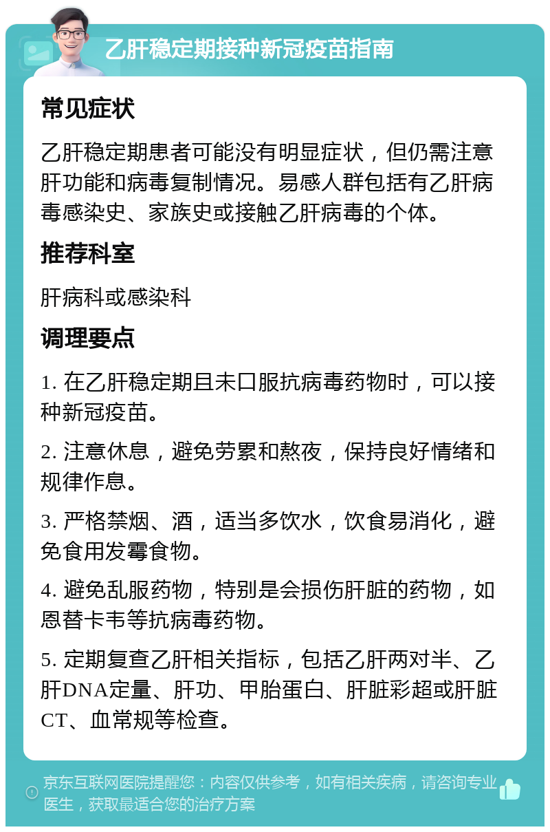 乙肝稳定期接种新冠疫苗指南 常见症状 乙肝稳定期患者可能没有明显症状，但仍需注意肝功能和病毒复制情况。易感人群包括有乙肝病毒感染史、家族史或接触乙肝病毒的个体。 推荐科室 肝病科或感染科 调理要点 1. 在乙肝稳定期且未口服抗病毒药物时，可以接种新冠疫苗。 2. 注意休息，避免劳累和熬夜，保持良好情绪和规律作息。 3. 严格禁烟、酒，适当多饮水，饮食易消化，避免食用发霉食物。 4. 避免乱服药物，特别是会损伤肝脏的药物，如恩替卡韦等抗病毒药物。 5. 定期复查乙肝相关指标，包括乙肝两对半、乙肝DNA定量、肝功、甲胎蛋白、肝脏彩超或肝脏CT、血常规等检查。