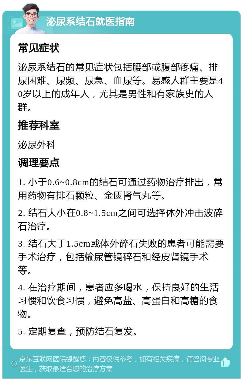 泌尿系结石就医指南 常见症状 泌尿系结石的常见症状包括腰部或腹部疼痛、排尿困难、尿频、尿急、血尿等。易感人群主要是40岁以上的成年人，尤其是男性和有家族史的人群。 推荐科室 泌尿外科 调理要点 1. 小于0.6~0.8cm的结石可通过药物治疗排出，常用药物有排石颗粒、金匮肾气丸等。 2. 结石大小在0.8~1.5cm之间可选择体外冲击波碎石治疗。 3. 结石大于1.5cm或体外碎石失败的患者可能需要手术治疗，包括输尿管镜碎石和经皮肾镜手术等。 4. 在治疗期间，患者应多喝水，保持良好的生活习惯和饮食习惯，避免高盐、高蛋白和高糖的食物。 5. 定期复查，预防结石复发。