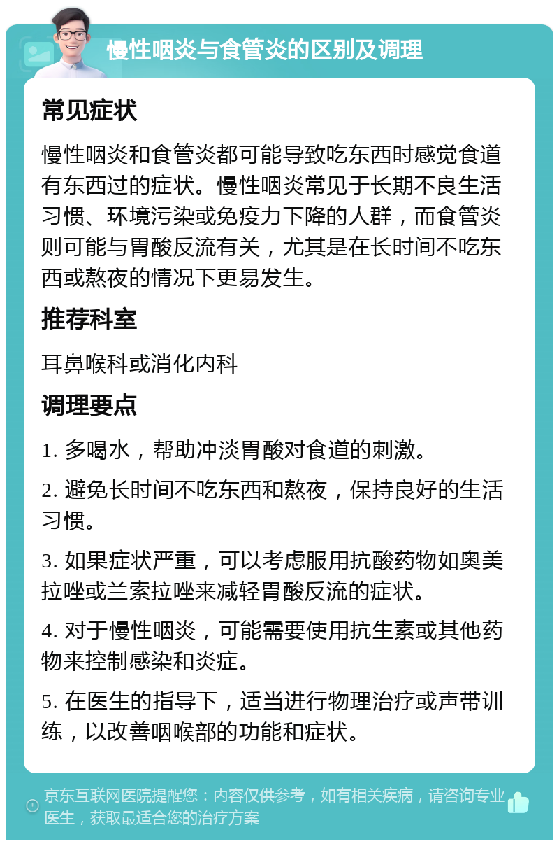 慢性咽炎与食管炎的区别及调理 常见症状 慢性咽炎和食管炎都可能导致吃东西时感觉食道有东西过的症状。慢性咽炎常见于长期不良生活习惯、环境污染或免疫力下降的人群，而食管炎则可能与胃酸反流有关，尤其是在长时间不吃东西或熬夜的情况下更易发生。 推荐科室 耳鼻喉科或消化内科 调理要点 1. 多喝水，帮助冲淡胃酸对食道的刺激。 2. 避免长时间不吃东西和熬夜，保持良好的生活习惯。 3. 如果症状严重，可以考虑服用抗酸药物如奥美拉唑或兰索拉唑来减轻胃酸反流的症状。 4. 对于慢性咽炎，可能需要使用抗生素或其他药物来控制感染和炎症。 5. 在医生的指导下，适当进行物理治疗或声带训练，以改善咽喉部的功能和症状。