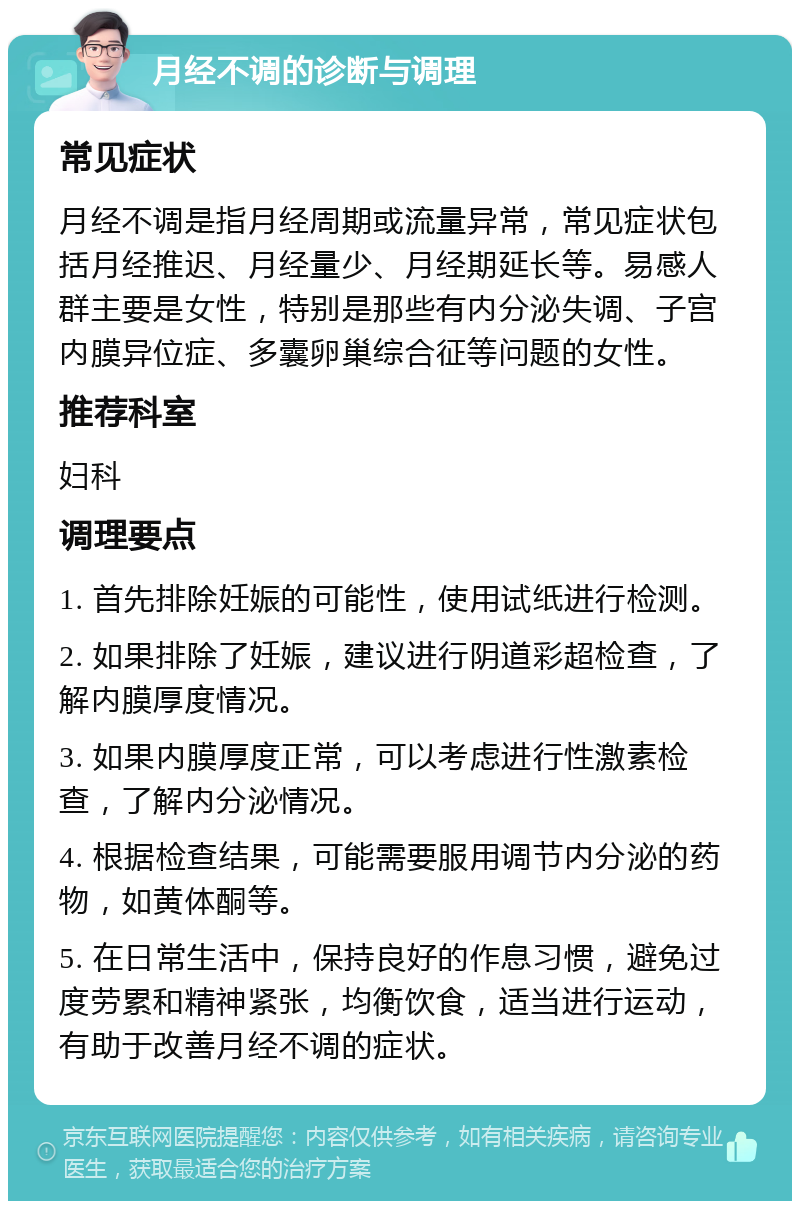 月经不调的诊断与调理 常见症状 月经不调是指月经周期或流量异常，常见症状包括月经推迟、月经量少、月经期延长等。易感人群主要是女性，特别是那些有内分泌失调、子宫内膜异位症、多囊卵巢综合征等问题的女性。 推荐科室 妇科 调理要点 1. 首先排除妊娠的可能性，使用试纸进行检测。 2. 如果排除了妊娠，建议进行阴道彩超检查，了解内膜厚度情况。 3. 如果内膜厚度正常，可以考虑进行性激素检查，了解内分泌情况。 4. 根据检查结果，可能需要服用调节内分泌的药物，如黄体酮等。 5. 在日常生活中，保持良好的作息习惯，避免过度劳累和精神紧张，均衡饮食，适当进行运动，有助于改善月经不调的症状。