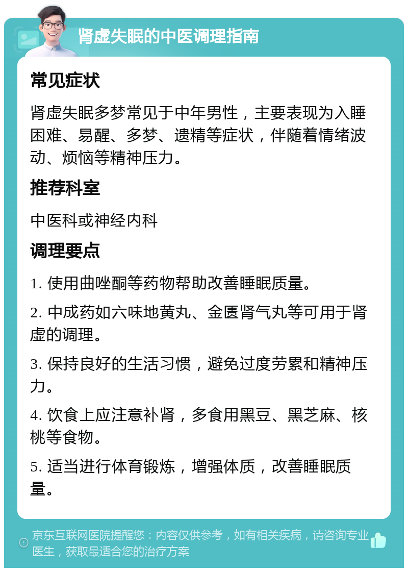 肾虚失眠的中医调理指南 常见症状 肾虚失眠多梦常见于中年男性，主要表现为入睡困难、易醒、多梦、遗精等症状，伴随着情绪波动、烦恼等精神压力。 推荐科室 中医科或神经内科 调理要点 1. 使用曲唑酮等药物帮助改善睡眠质量。 2. 中成药如六味地黄丸、金匮肾气丸等可用于肾虚的调理。 3. 保持良好的生活习惯，避免过度劳累和精神压力。 4. 饮食上应注意补肾，多食用黑豆、黑芝麻、核桃等食物。 5. 适当进行体育锻炼，增强体质，改善睡眠质量。