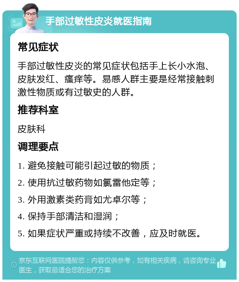 手部过敏性皮炎就医指南 常见症状 手部过敏性皮炎的常见症状包括手上长小水泡、皮肤发红、瘙痒等。易感人群主要是经常接触刺激性物质或有过敏史的人群。 推荐科室 皮肤科 调理要点 1. 避免接触可能引起过敏的物质； 2. 使用抗过敏药物如氯雷他定等； 3. 外用激素类药膏如尤卓尔等； 4. 保持手部清洁和湿润； 5. 如果症状严重或持续不改善，应及时就医。