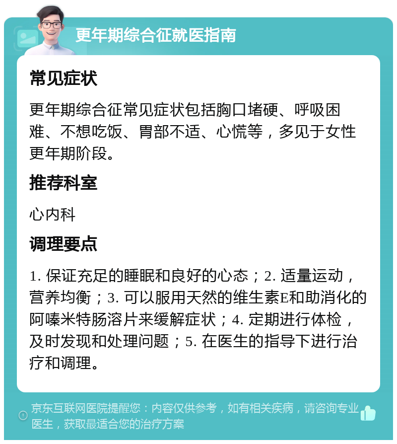 更年期综合征就医指南 常见症状 更年期综合征常见症状包括胸口堵硬、呼吸困难、不想吃饭、胃部不适、心慌等，多见于女性更年期阶段。 推荐科室 心内科 调理要点 1. 保证充足的睡眠和良好的心态；2. 适量运动，营养均衡；3. 可以服用天然的维生素E和助消化的阿嗪米特肠溶片来缓解症状；4. 定期进行体检，及时发现和处理问题；5. 在医生的指导下进行治疗和调理。