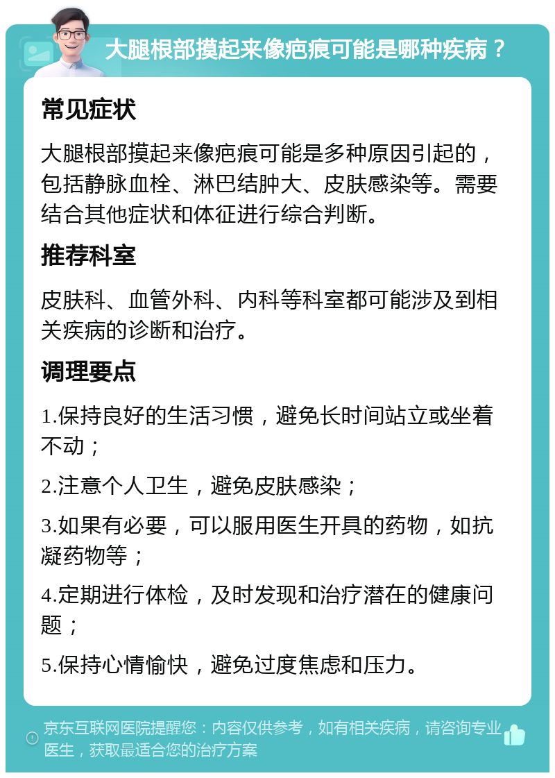 大腿根部摸起来像疤痕可能是哪种疾病？ 常见症状 大腿根部摸起来像疤痕可能是多种原因引起的，包括静脉血栓、淋巴结肿大、皮肤感染等。需要结合其他症状和体征进行综合判断。 推荐科室 皮肤科、血管外科、内科等科室都可能涉及到相关疾病的诊断和治疗。 调理要点 1.保持良好的生活习惯，避免长时间站立或坐着不动； 2.注意个人卫生，避免皮肤感染； 3.如果有必要，可以服用医生开具的药物，如抗凝药物等； 4.定期进行体检，及时发现和治疗潜在的健康问题； 5.保持心情愉快，避免过度焦虑和压力。