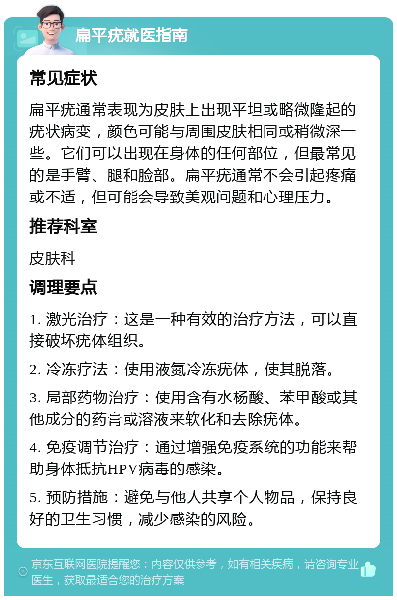 扁平疣就医指南 常见症状 扁平疣通常表现为皮肤上出现平坦或略微隆起的疣状病变，颜色可能与周围皮肤相同或稍微深一些。它们可以出现在身体的任何部位，但最常见的是手臂、腿和脸部。扁平疣通常不会引起疼痛或不适，但可能会导致美观问题和心理压力。 推荐科室 皮肤科 调理要点 1. 激光治疗：这是一种有效的治疗方法，可以直接破坏疣体组织。 2. 冷冻疗法：使用液氮冷冻疣体，使其脱落。 3. 局部药物治疗：使用含有水杨酸、苯甲酸或其他成分的药膏或溶液来软化和去除疣体。 4. 免疫调节治疗：通过增强免疫系统的功能来帮助身体抵抗HPV病毒的感染。 5. 预防措施：避免与他人共享个人物品，保持良好的卫生习惯，减少感染的风险。