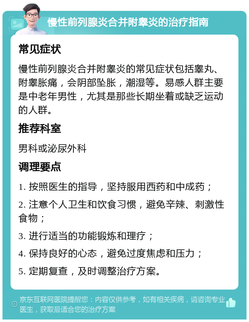 慢性前列腺炎合并附睾炎的治疗指南 常见症状 慢性前列腺炎合并附睾炎的常见症状包括睾丸、附睾胀痛，会阴部坠胀，潮湿等。易感人群主要是中老年男性，尤其是那些长期坐着或缺乏运动的人群。 推荐科室 男科或泌尿外科 调理要点 1. 按照医生的指导，坚持服用西药和中成药； 2. 注意个人卫生和饮食习惯，避免辛辣、刺激性食物； 3. 进行适当的功能锻炼和理疗； 4. 保持良好的心态，避免过度焦虑和压力； 5. 定期复查，及时调整治疗方案。