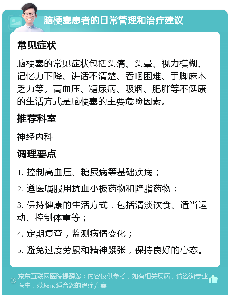 脑梗塞患者的日常管理和治疗建议 常见症状 脑梗塞的常见症状包括头痛、头晕、视力模糊、记忆力下降、讲话不清楚、吞咽困难、手脚麻木乏力等。高血压、糖尿病、吸烟、肥胖等不健康的生活方式是脑梗塞的主要危险因素。 推荐科室 神经内科 调理要点 1. 控制高血压、糖尿病等基础疾病； 2. 遵医嘱服用抗血小板药物和降脂药物； 3. 保持健康的生活方式，包括清淡饮食、适当运动、控制体重等； 4. 定期复查，监测病情变化； 5. 避免过度劳累和精神紧张，保持良好的心态。