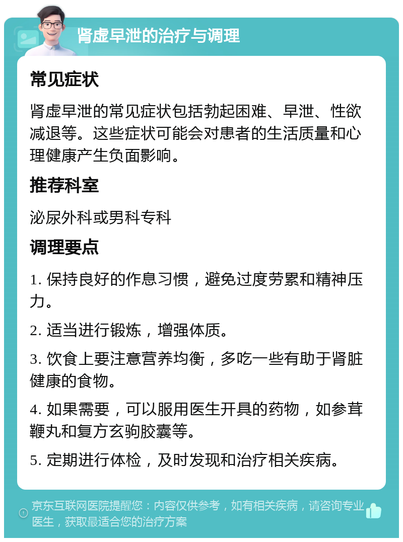 肾虚早泄的治疗与调理 常见症状 肾虚早泄的常见症状包括勃起困难、早泄、性欲减退等。这些症状可能会对患者的生活质量和心理健康产生负面影响。 推荐科室 泌尿外科或男科专科 调理要点 1. 保持良好的作息习惯，避免过度劳累和精神压力。 2. 适当进行锻炼，增强体质。 3. 饮食上要注意营养均衡，多吃一些有助于肾脏健康的食物。 4. 如果需要，可以服用医生开具的药物，如参茸鞭丸和复方玄驹胶囊等。 5. 定期进行体检，及时发现和治疗相关疾病。