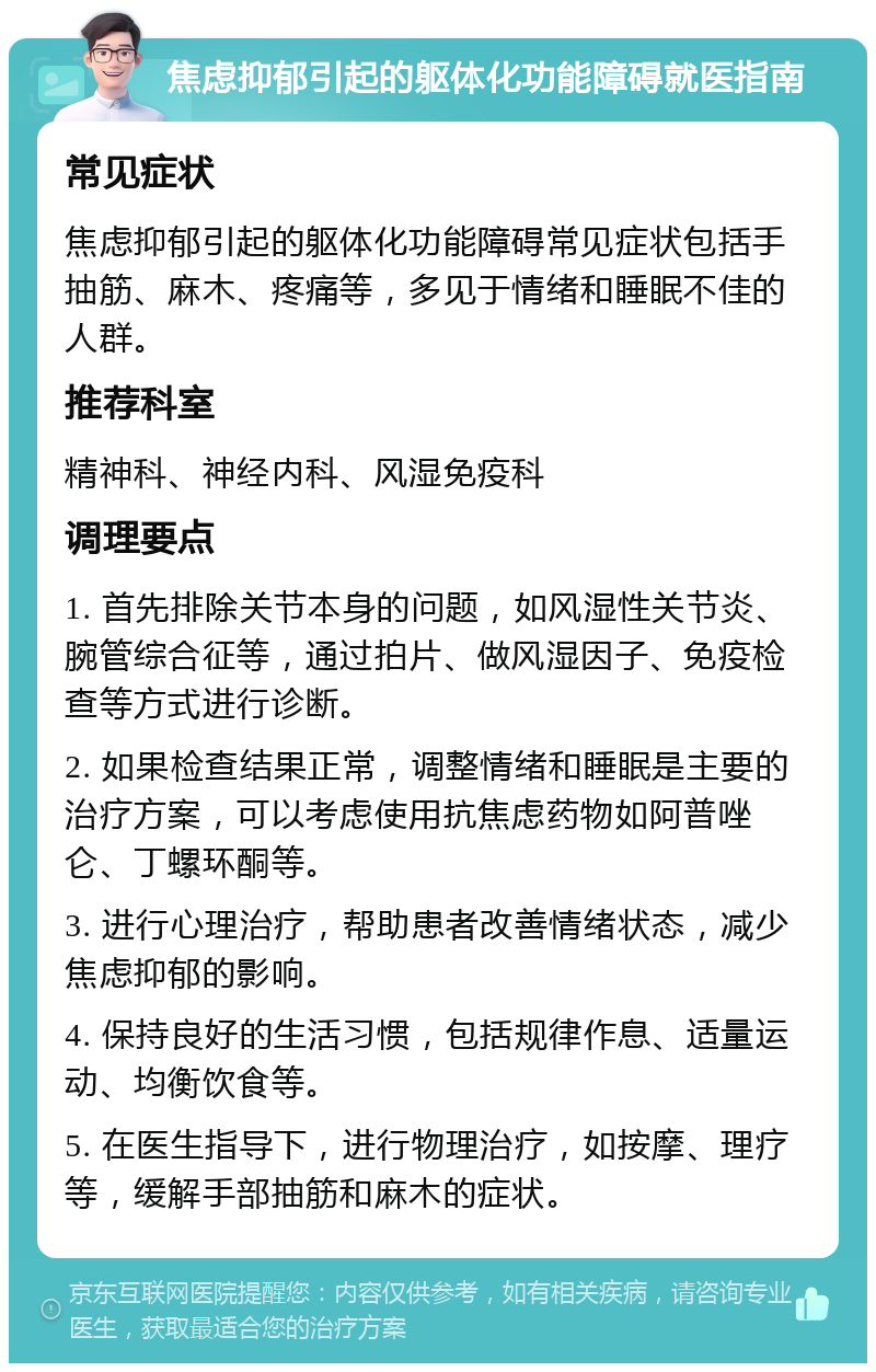 焦虑抑郁引起的躯体化功能障碍就医指南 常见症状 焦虑抑郁引起的躯体化功能障碍常见症状包括手抽筋、麻木、疼痛等，多见于情绪和睡眠不佳的人群。 推荐科室 精神科、神经内科、风湿免疫科 调理要点 1. 首先排除关节本身的问题，如风湿性关节炎、腕管综合征等，通过拍片、做风湿因子、免疫检查等方式进行诊断。 2. 如果检查结果正常，调整情绪和睡眠是主要的治疗方案，可以考虑使用抗焦虑药物如阿普唑仑、丁螺环酮等。 3. 进行心理治疗，帮助患者改善情绪状态，减少焦虑抑郁的影响。 4. 保持良好的生活习惯，包括规律作息、适量运动、均衡饮食等。 5. 在医生指导下，进行物理治疗，如按摩、理疗等，缓解手部抽筋和麻木的症状。