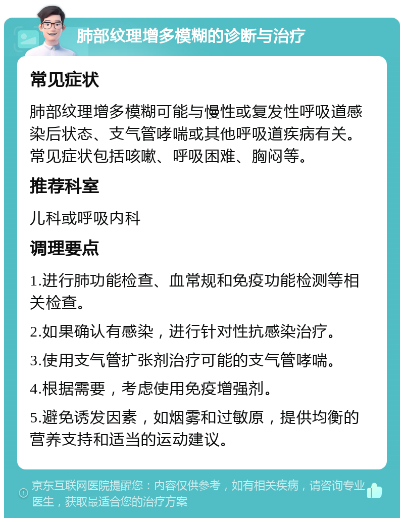 肺部纹理增多模糊的诊断与治疗 常见症状 肺部纹理增多模糊可能与慢性或复发性呼吸道感染后状态、支气管哮喘或其他呼吸道疾病有关。常见症状包括咳嗽、呼吸困难、胸闷等。 推荐科室 儿科或呼吸内科 调理要点 1.进行肺功能检查、血常规和免疫功能检测等相关检查。 2.如果确认有感染，进行针对性抗感染治疗。 3.使用支气管扩张剂治疗可能的支气管哮喘。 4.根据需要，考虑使用免疫增强剂。 5.避免诱发因素，如烟雾和过敏原，提供均衡的营养支持和适当的运动建议。