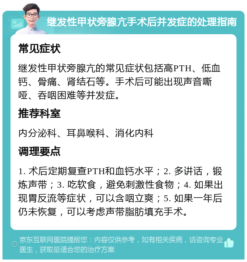 继发性甲状旁腺亢手术后并发症的处理指南 常见症状 继发性甲状旁腺亢的常见症状包括高PTH、低血钙、骨痛、肾结石等。手术后可能出现声音嘶哑、吞咽困难等并发症。 推荐科室 内分泌科、耳鼻喉科、消化内科 调理要点 1. 术后定期复查PTH和血钙水平；2. 多讲话，锻炼声带；3. 吃软食，避免刺激性食物；4. 如果出现胃反流等症状，可以含咽立爽；5. 如果一年后仍未恢复，可以考虑声带脂肪填充手术。