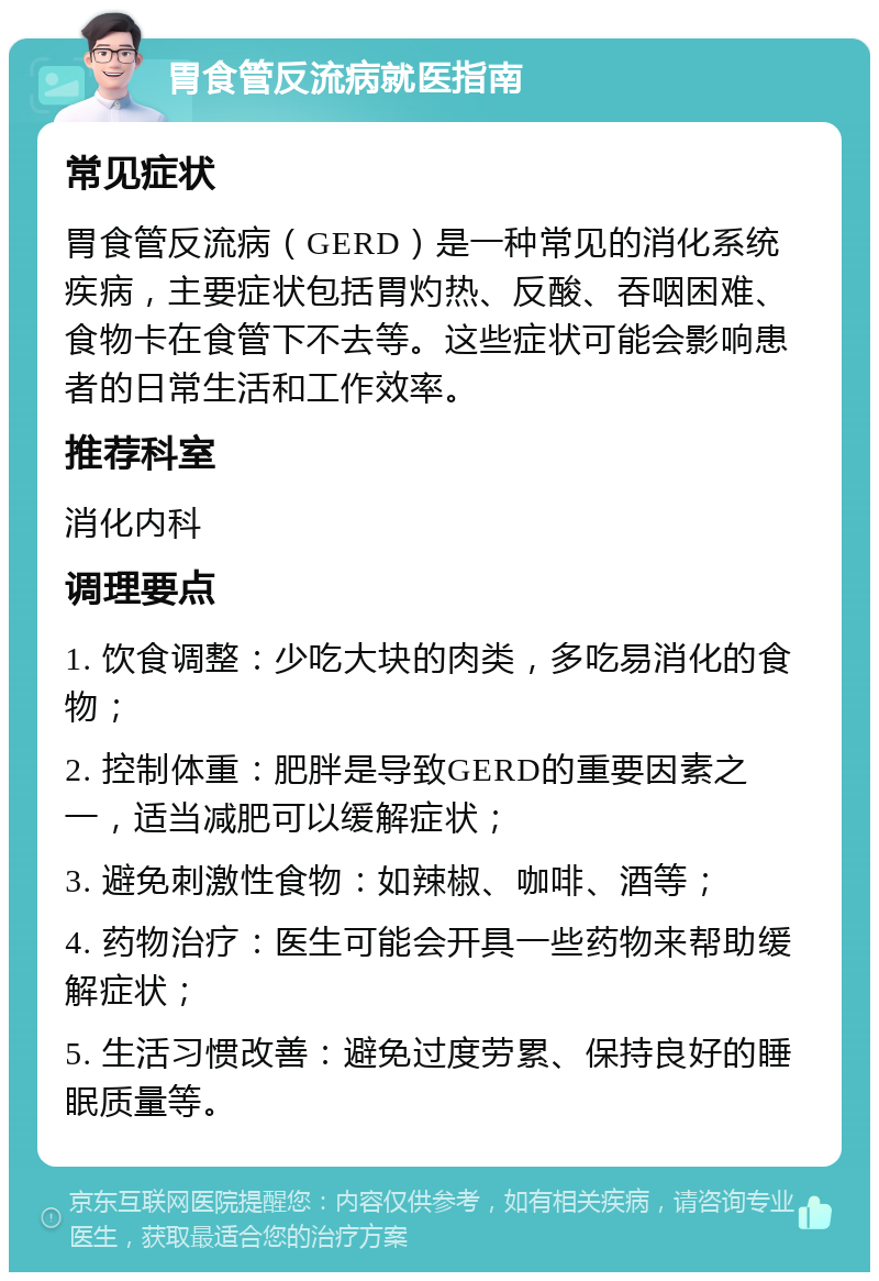 胃食管反流病就医指南 常见症状 胃食管反流病（GERD）是一种常见的消化系统疾病，主要症状包括胃灼热、反酸、吞咽困难、食物卡在食管下不去等。这些症状可能会影响患者的日常生活和工作效率。 推荐科室 消化内科 调理要点 1. 饮食调整：少吃大块的肉类，多吃易消化的食物； 2. 控制体重：肥胖是导致GERD的重要因素之一，适当减肥可以缓解症状； 3. 避免刺激性食物：如辣椒、咖啡、酒等； 4. 药物治疗：医生可能会开具一些药物来帮助缓解症状； 5. 生活习惯改善：避免过度劳累、保持良好的睡眠质量等。