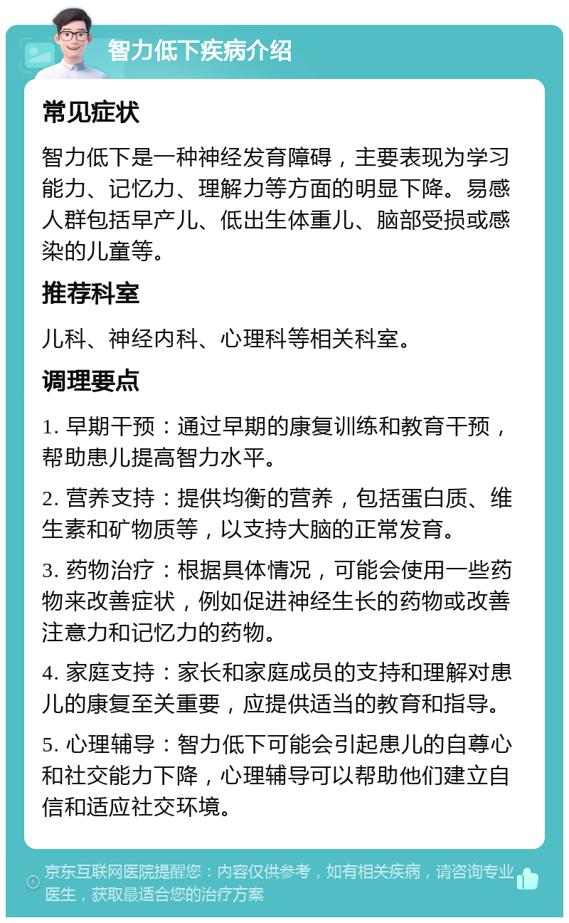 智力低下疾病介绍 常见症状 智力低下是一种神经发育障碍，主要表现为学习能力、记忆力、理解力等方面的明显下降。易感人群包括早产儿、低出生体重儿、脑部受损或感染的儿童等。 推荐科室 儿科、神经内科、心理科等相关科室。 调理要点 1. 早期干预：通过早期的康复训练和教育干预，帮助患儿提高智力水平。 2. 营养支持：提供均衡的营养，包括蛋白质、维生素和矿物质等，以支持大脑的正常发育。 3. 药物治疗：根据具体情况，可能会使用一些药物来改善症状，例如促进神经生长的药物或改善注意力和记忆力的药物。 4. 家庭支持：家长和家庭成员的支持和理解对患儿的康复至关重要，应提供适当的教育和指导。 5. 心理辅导：智力低下可能会引起患儿的自尊心和社交能力下降，心理辅导可以帮助他们建立自信和适应社交环境。