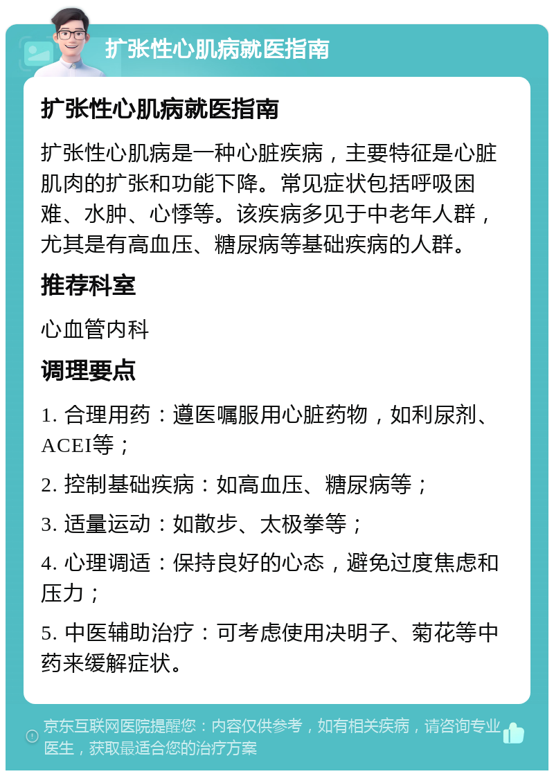 扩张性心肌病就医指南 扩张性心肌病就医指南 扩张性心肌病是一种心脏疾病，主要特征是心脏肌肉的扩张和功能下降。常见症状包括呼吸困难、水肿、心悸等。该疾病多见于中老年人群，尤其是有高血压、糖尿病等基础疾病的人群。 推荐科室 心血管内科 调理要点 1. 合理用药：遵医嘱服用心脏药物，如利尿剂、ACEI等； 2. 控制基础疾病：如高血压、糖尿病等； 3. 适量运动：如散步、太极拳等； 4. 心理调适：保持良好的心态，避免过度焦虑和压力； 5. 中医辅助治疗：可考虑使用决明子、菊花等中药来缓解症状。