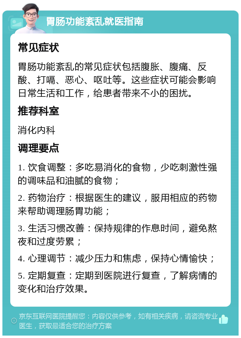 胃肠功能紊乱就医指南 常见症状 胃肠功能紊乱的常见症状包括腹胀、腹痛、反酸、打嗝、恶心、呕吐等。这些症状可能会影响日常生活和工作，给患者带来不小的困扰。 推荐科室 消化内科 调理要点 1. 饮食调整：多吃易消化的食物，少吃刺激性强的调味品和油腻的食物； 2. 药物治疗：根据医生的建议，服用相应的药物来帮助调理肠胃功能； 3. 生活习惯改善：保持规律的作息时间，避免熬夜和过度劳累； 4. 心理调节：减少压力和焦虑，保持心情愉快； 5. 定期复查：定期到医院进行复查，了解病情的变化和治疗效果。