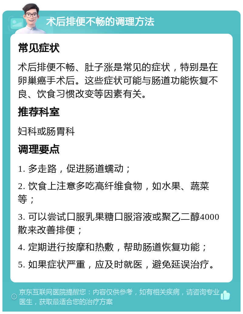 术后排便不畅的调理方法 常见症状 术后排便不畅、肚子涨是常见的症状，特别是在卵巢癌手术后。这些症状可能与肠道功能恢复不良、饮食习惯改变等因素有关。 推荐科室 妇科或肠胃科 调理要点 1. 多走路，促进肠道蠕动； 2. 饮食上注意多吃高纤维食物，如水果、蔬菜等； 3. 可以尝试口服乳果糖口服溶液或聚乙二醇4000散来改善排便； 4. 定期进行按摩和热敷，帮助肠道恢复功能； 5. 如果症状严重，应及时就医，避免延误治疗。