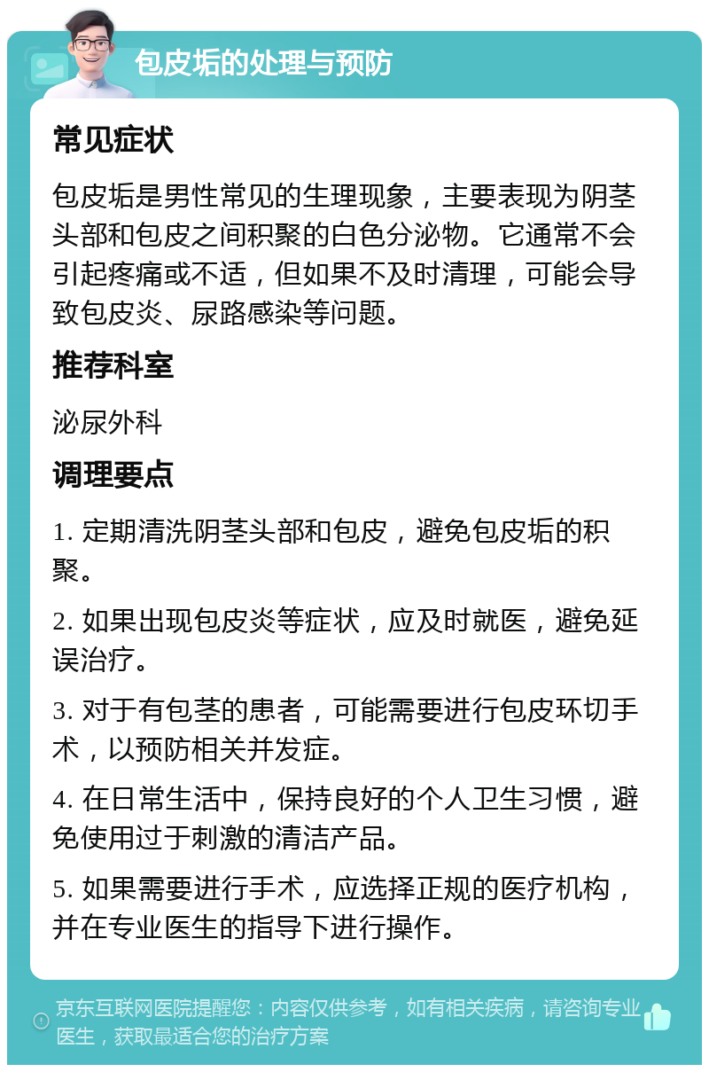 包皮垢的处理与预防 常见症状 包皮垢是男性常见的生理现象，主要表现为阴茎头部和包皮之间积聚的白色分泌物。它通常不会引起疼痛或不适，但如果不及时清理，可能会导致包皮炎、尿路感染等问题。 推荐科室 泌尿外科 调理要点 1. 定期清洗阴茎头部和包皮，避免包皮垢的积聚。 2. 如果出现包皮炎等症状，应及时就医，避免延误治疗。 3. 对于有包茎的患者，可能需要进行包皮环切手术，以预防相关并发症。 4. 在日常生活中，保持良好的个人卫生习惯，避免使用过于刺激的清洁产品。 5. 如果需要进行手术，应选择正规的医疗机构，并在专业医生的指导下进行操作。