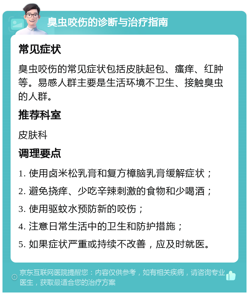 臭虫咬伤的诊断与治疗指南 常见症状 臭虫咬伤的常见症状包括皮肤起包、瘙痒、红肿等。易感人群主要是生活环境不卫生、接触臭虫的人群。 推荐科室 皮肤科 调理要点 1. 使用卤米松乳膏和复方樟脑乳膏缓解症状； 2. 避免挠痒、少吃辛辣刺激的食物和少喝酒； 3. 使用驱蚊水预防新的咬伤； 4. 注意日常生活中的卫生和防护措施； 5. 如果症状严重或持续不改善，应及时就医。