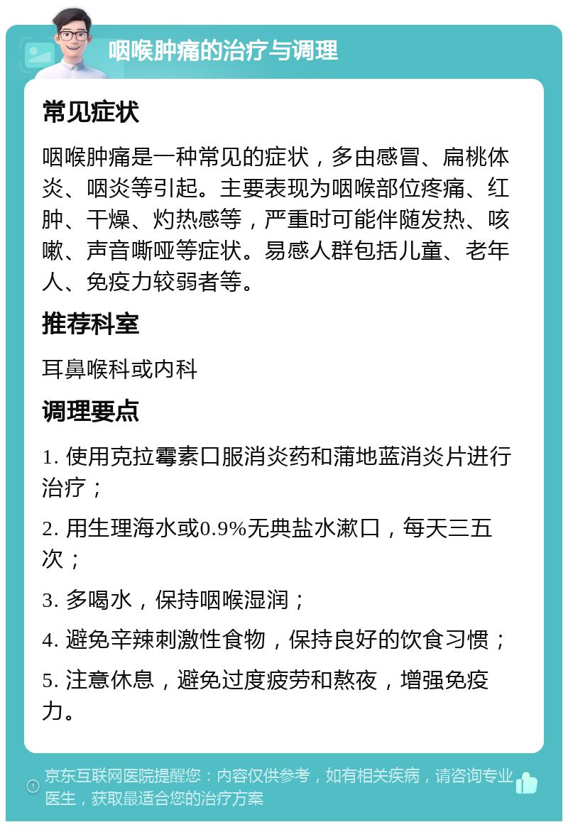 咽喉肿痛的治疗与调理 常见症状 咽喉肿痛是一种常见的症状，多由感冒、扁桃体炎、咽炎等引起。主要表现为咽喉部位疼痛、红肿、干燥、灼热感等，严重时可能伴随发热、咳嗽、声音嘶哑等症状。易感人群包括儿童、老年人、免疫力较弱者等。 推荐科室 耳鼻喉科或内科 调理要点 1. 使用克拉霉素口服消炎药和蒲地蓝消炎片进行治疗； 2. 用生理海水或0.9%无典盐水漱口，每天三五次； 3. 多喝水，保持咽喉湿润； 4. 避免辛辣刺激性食物，保持良好的饮食习惯； 5. 注意休息，避免过度疲劳和熬夜，增强免疫力。