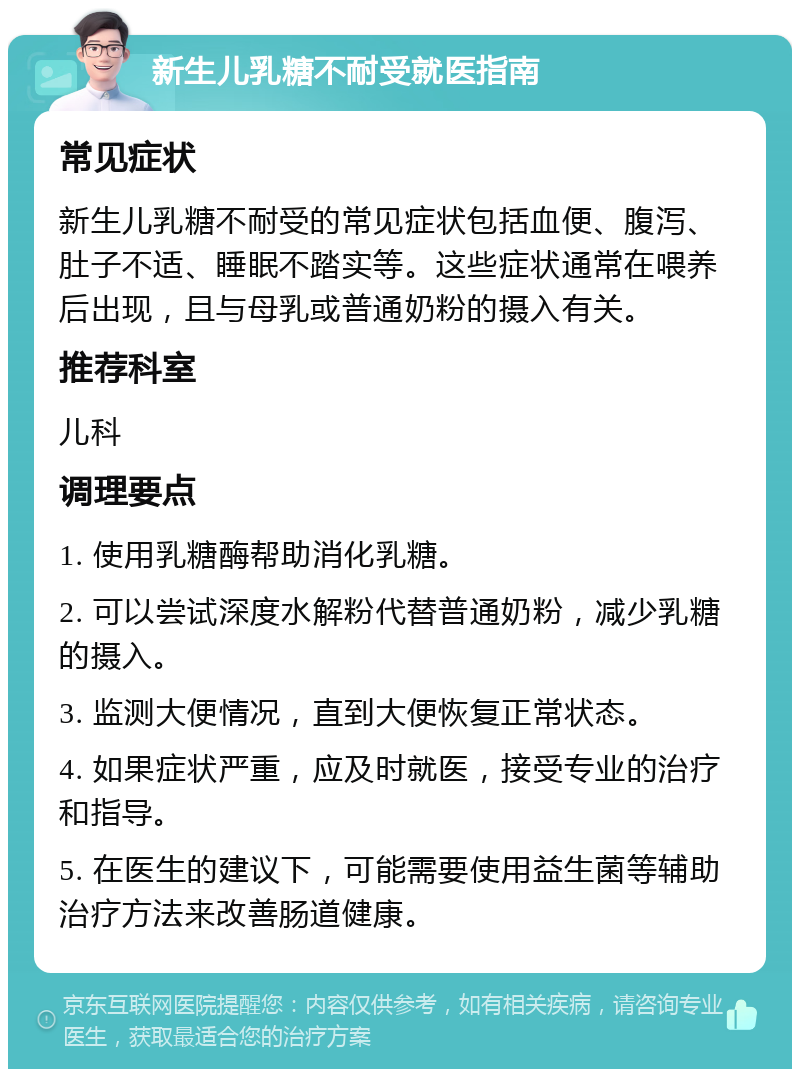 新生儿乳糖不耐受就医指南 常见症状 新生儿乳糖不耐受的常见症状包括血便、腹泻、肚子不适、睡眠不踏实等。这些症状通常在喂养后出现，且与母乳或普通奶粉的摄入有关。 推荐科室 儿科 调理要点 1. 使用乳糖酶帮助消化乳糖。 2. 可以尝试深度水解粉代替普通奶粉，减少乳糖的摄入。 3. 监测大便情况，直到大便恢复正常状态。 4. 如果症状严重，应及时就医，接受专业的治疗和指导。 5. 在医生的建议下，可能需要使用益生菌等辅助治疗方法来改善肠道健康。