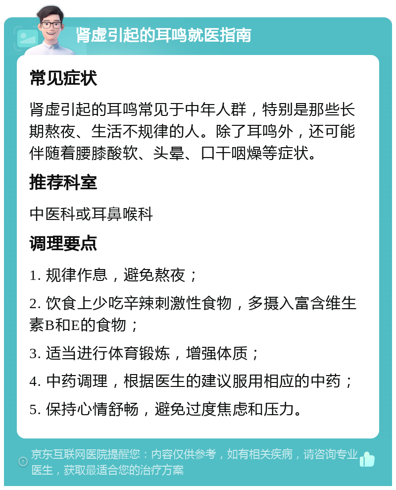 肾虚引起的耳鸣就医指南 常见症状 肾虚引起的耳鸣常见于中年人群，特别是那些长期熬夜、生活不规律的人。除了耳鸣外，还可能伴随着腰膝酸软、头晕、口干咽燥等症状。 推荐科室 中医科或耳鼻喉科 调理要点 1. 规律作息，避免熬夜； 2. 饮食上少吃辛辣刺激性食物，多摄入富含维生素B和E的食物； 3. 适当进行体育锻炼，增强体质； 4. 中药调理，根据医生的建议服用相应的中药； 5. 保持心情舒畅，避免过度焦虑和压力。