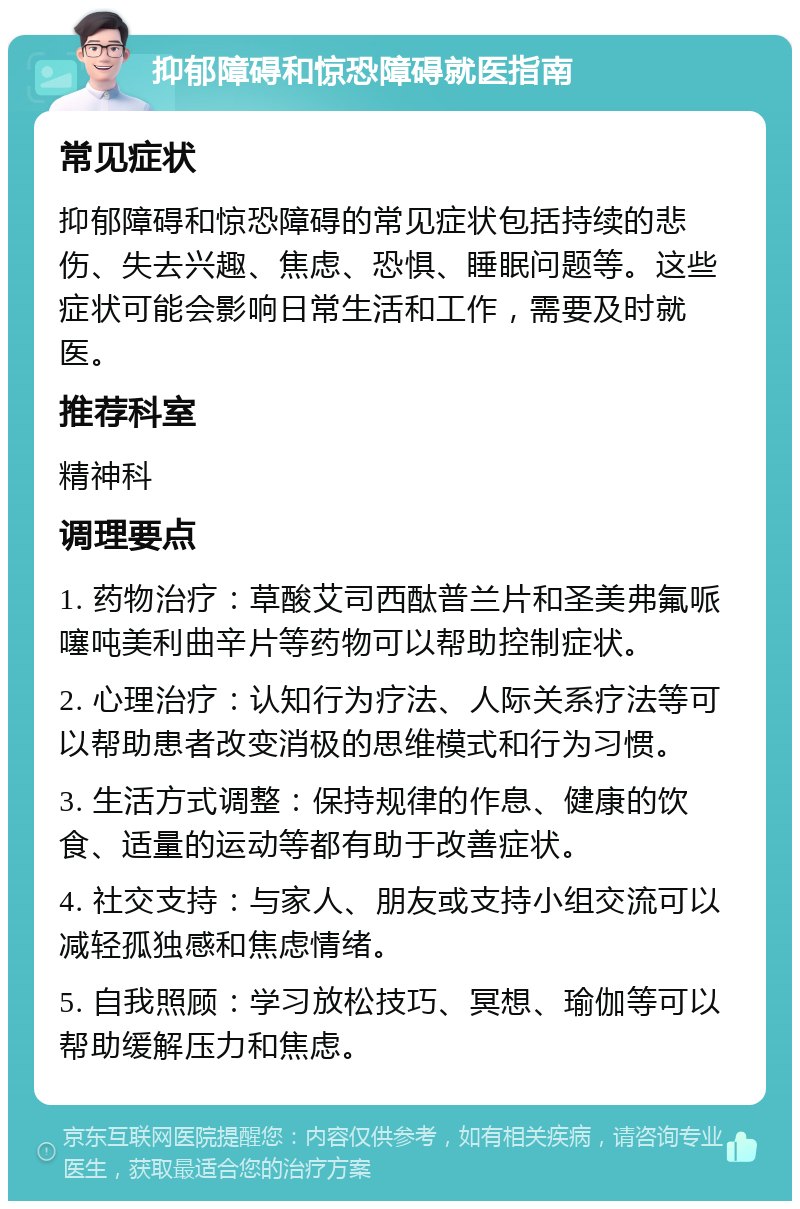 抑郁障碍和惊恐障碍就医指南 常见症状 抑郁障碍和惊恐障碍的常见症状包括持续的悲伤、失去兴趣、焦虑、恐惧、睡眠问题等。这些症状可能会影响日常生活和工作，需要及时就医。 推荐科室 精神科 调理要点 1. 药物治疗：草酸艾司西酞普兰片和圣美弗氟哌噻吨美利曲辛片等药物可以帮助控制症状。 2. 心理治疗：认知行为疗法、人际关系疗法等可以帮助患者改变消极的思维模式和行为习惯。 3. 生活方式调整：保持规律的作息、健康的饮食、适量的运动等都有助于改善症状。 4. 社交支持：与家人、朋友或支持小组交流可以减轻孤独感和焦虑情绪。 5. 自我照顾：学习放松技巧、冥想、瑜伽等可以帮助缓解压力和焦虑。