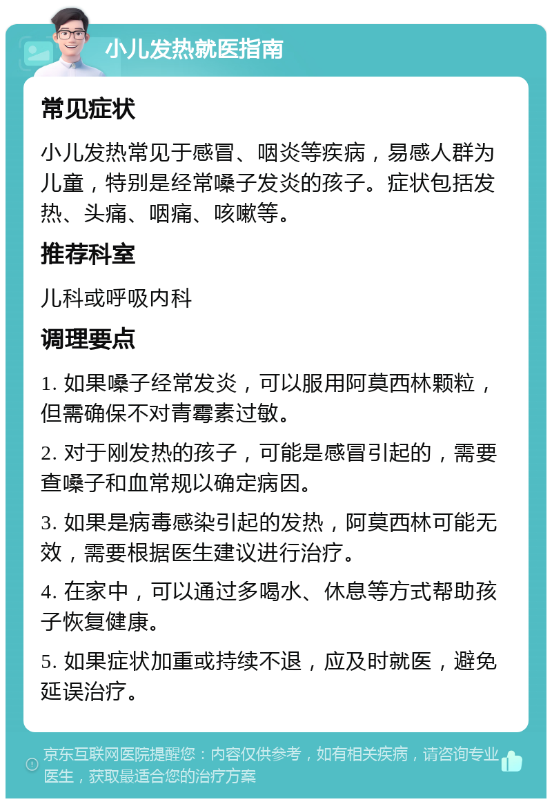 小儿发热就医指南 常见症状 小儿发热常见于感冒、咽炎等疾病，易感人群为儿童，特别是经常嗓子发炎的孩子。症状包括发热、头痛、咽痛、咳嗽等。 推荐科室 儿科或呼吸内科 调理要点 1. 如果嗓子经常发炎，可以服用阿莫西林颗粒，但需确保不对青霉素过敏。 2. 对于刚发热的孩子，可能是感冒引起的，需要查嗓子和血常规以确定病因。 3. 如果是病毒感染引起的发热，阿莫西林可能无效，需要根据医生建议进行治疗。 4. 在家中，可以通过多喝水、休息等方式帮助孩子恢复健康。 5. 如果症状加重或持续不退，应及时就医，避免延误治疗。