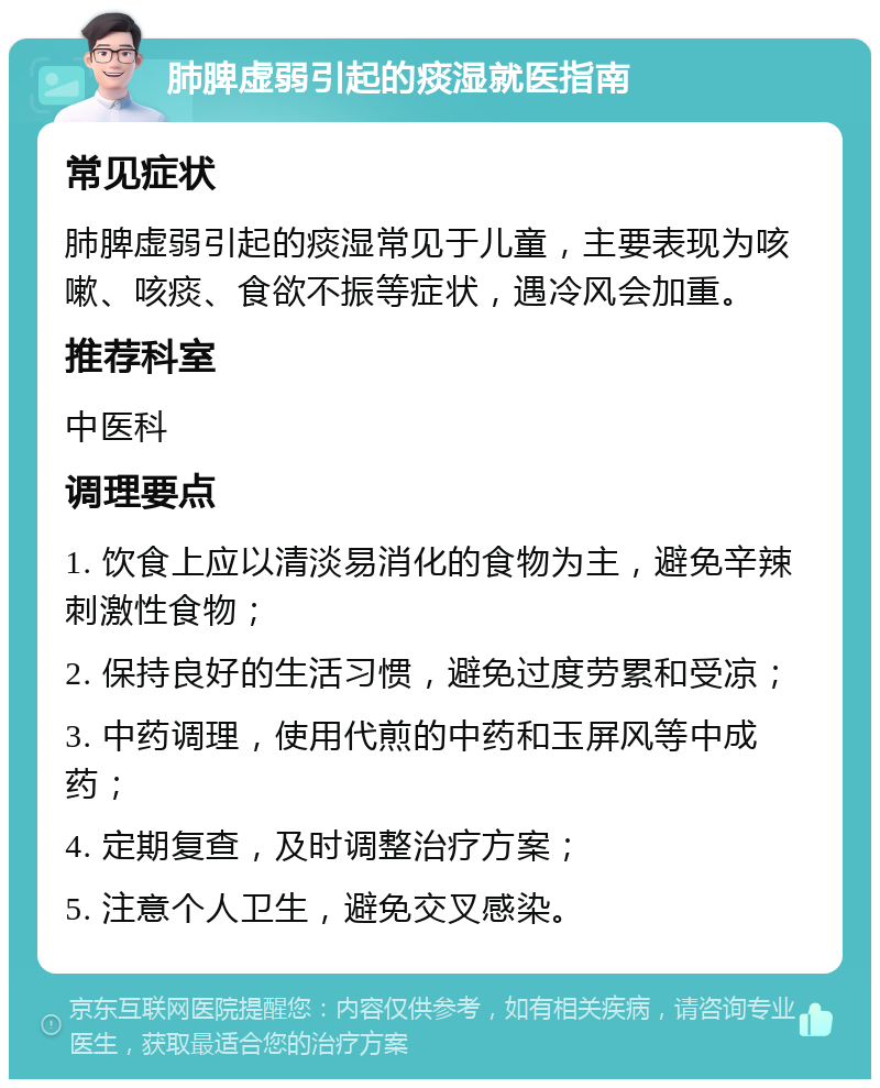 肺脾虚弱引起的痰湿就医指南 常见症状 肺脾虚弱引起的痰湿常见于儿童，主要表现为咳嗽、咳痰、食欲不振等症状，遇冷风会加重。 推荐科室 中医科 调理要点 1. 饮食上应以清淡易消化的食物为主，避免辛辣刺激性食物； 2. 保持良好的生活习惯，避免过度劳累和受凉； 3. 中药调理，使用代煎的中药和玉屏风等中成药； 4. 定期复查，及时调整治疗方案； 5. 注意个人卫生，避免交叉感染。