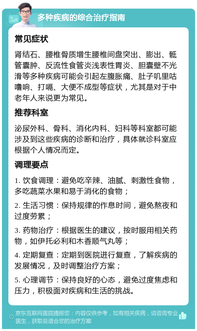 多种疾病的综合治疗指南 常见症状 肾结石、腰椎骨质增生腰椎间盘突出、膨出、骶管囊肿、反流性食管炎浅表性胃炎、胆囊壁不光滑等多种疾病可能会引起左腹胀痛、肚子叽里咕噜响、打嗝、大便不成型等症状，尤其是对于中老年人来说更为常见。 推荐科室 泌尿外科、骨科、消化内科、妇科等科室都可能涉及到这些疾病的诊断和治疗，具体就诊科室应根据个人情况而定。 调理要点 1. 饮食调理：避免吃辛辣、油腻、刺激性食物，多吃蔬菜水果和易于消化的食物； 2. 生活习惯：保持规律的作息时间，避免熬夜和过度劳累； 3. 药物治疗：根据医生的建议，按时服用相关药物，如伊托必利和木香顺气丸等； 4. 定期复查：定期到医院进行复查，了解疾病的发展情况，及时调整治疗方案； 5. 心理调节：保持良好的心态，避免过度焦虑和压力，积极面对疾病和生活的挑战。