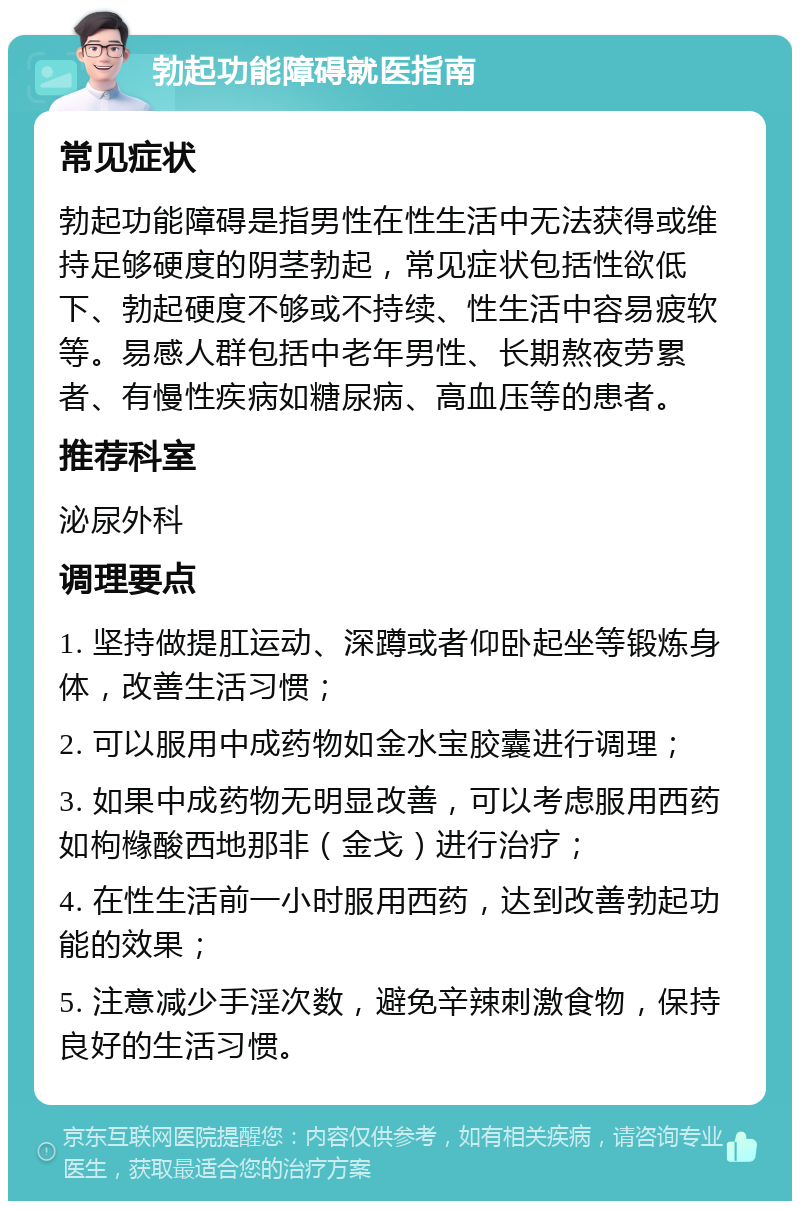 勃起功能障碍就医指南 常见症状 勃起功能障碍是指男性在性生活中无法获得或维持足够硬度的阴茎勃起，常见症状包括性欲低下、勃起硬度不够或不持续、性生活中容易疲软等。易感人群包括中老年男性、长期熬夜劳累者、有慢性疾病如糖尿病、高血压等的患者。 推荐科室 泌尿外科 调理要点 1. 坚持做提肛运动、深蹲或者仰卧起坐等锻炼身体，改善生活习惯； 2. 可以服用中成药物如金水宝胶囊进行调理； 3. 如果中成药物无明显改善，可以考虑服用西药如枸橼酸西地那非（金戈）进行治疗； 4. 在性生活前一小时服用西药，达到改善勃起功能的效果； 5. 注意减少手淫次数，避免辛辣刺激食物，保持良好的生活习惯。