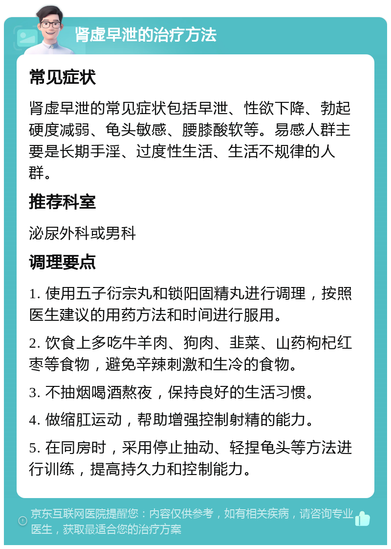 肾虚早泄的治疗方法 常见症状 肾虚早泄的常见症状包括早泄、性欲下降、勃起硬度减弱、龟头敏感、腰膝酸软等。易感人群主要是长期手淫、过度性生活、生活不规律的人群。 推荐科室 泌尿外科或男科 调理要点 1. 使用五子衍宗丸和锁阳固精丸进行调理，按照医生建议的用药方法和时间进行服用。 2. 饮食上多吃牛羊肉、狗肉、韭菜、山药枸杞红枣等食物，避免辛辣刺激和生冷的食物。 3. 不抽烟喝酒熬夜，保持良好的生活习惯。 4. 做缩肛运动，帮助增强控制射精的能力。 5. 在同房时，采用停止抽动、轻捏龟头等方法进行训练，提高持久力和控制能力。