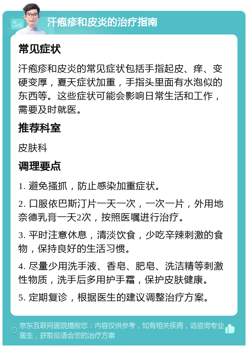 汗疱疹和皮炎的治疗指南 常见症状 汗疱疹和皮炎的常见症状包括手指起皮、痒、变硬变厚，夏天症状加重，手指头里面有水泡似的东西等。这些症状可能会影响日常生活和工作，需要及时就医。 推荐科室 皮肤科 调理要点 1. 避免搔抓，防止感染加重症状。 2. 口服依巴斯汀片一天一次，一次一片，外用地奈德乳膏一天2次，按照医嘱进行治疗。 3. 平时注意休息，清淡饮食，少吃辛辣刺激的食物，保持良好的生活习惯。 4. 尽量少用洗手液、香皂、肥皂、洗洁精等刺激性物质，洗手后多用护手霜，保护皮肤健康。 5. 定期复诊，根据医生的建议调整治疗方案。