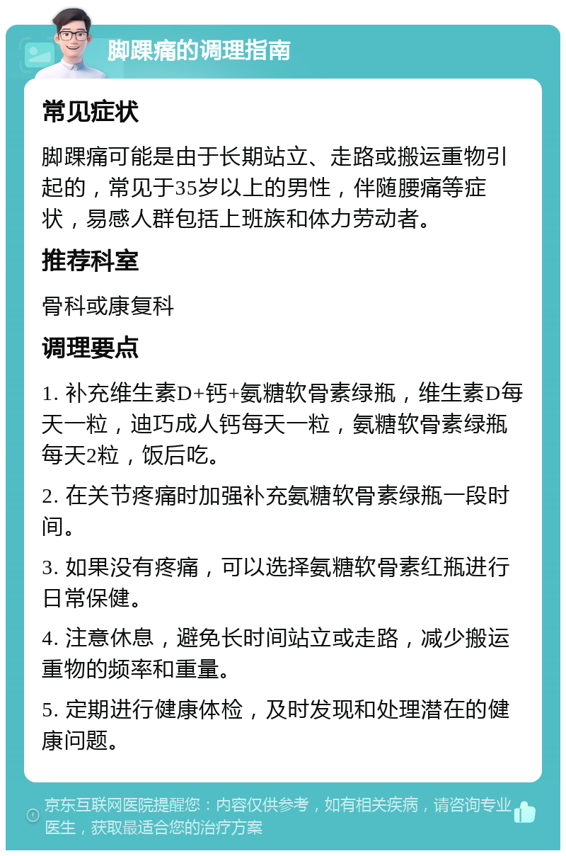 脚踝痛的调理指南 常见症状 脚踝痛可能是由于长期站立、走路或搬运重物引起的，常见于35岁以上的男性，伴随腰痛等症状，易感人群包括上班族和体力劳动者。 推荐科室 骨科或康复科 调理要点 1. 补充维生素D+钙+氨糖软骨素绿瓶，维生素D每天一粒，迪巧成人钙每天一粒，氨糖软骨素绿瓶每天2粒，饭后吃。 2. 在关节疼痛时加强补充氨糖软骨素绿瓶一段时间。 3. 如果没有疼痛，可以选择氨糖软骨素红瓶进行日常保健。 4. 注意休息，避免长时间站立或走路，减少搬运重物的频率和重量。 5. 定期进行健康体检，及时发现和处理潜在的健康问题。