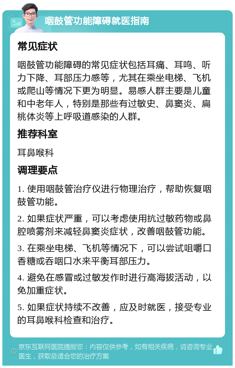 咽鼓管功能障碍就医指南 常见症状 咽鼓管功能障碍的常见症状包括耳痛、耳鸣、听力下降、耳部压力感等，尤其在乘坐电梯、飞机或爬山等情况下更为明显。易感人群主要是儿童和中老年人，特别是那些有过敏史、鼻窦炎、扁桃体炎等上呼吸道感染的人群。 推荐科室 耳鼻喉科 调理要点 1. 使用咽鼓管治疗仪进行物理治疗，帮助恢复咽鼓管功能。 2. 如果症状严重，可以考虑使用抗过敏药物或鼻腔喷雾剂来减轻鼻窦炎症状，改善咽鼓管功能。 3. 在乘坐电梯、飞机等情况下，可以尝试咀嚼口香糖或吞咽口水来平衡耳部压力。 4. 避免在感冒或过敏发作时进行高海拔活动，以免加重症状。 5. 如果症状持续不改善，应及时就医，接受专业的耳鼻喉科检查和治疗。