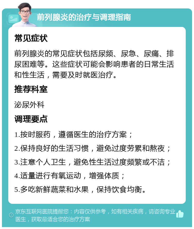 前列腺炎的治疗与调理指南 常见症状 前列腺炎的常见症状包括尿频、尿急、尿痛、排尿困难等。这些症状可能会影响患者的日常生活和性生活，需要及时就医治疗。 推荐科室 泌尿外科 调理要点 1.按时服药，遵循医生的治疗方案； 2.保持良好的生活习惯，避免过度劳累和熬夜； 3.注意个人卫生，避免性生活过度频繁或不洁； 4.适量进行有氧运动，增强体质； 5.多吃新鲜蔬菜和水果，保持饮食均衡。