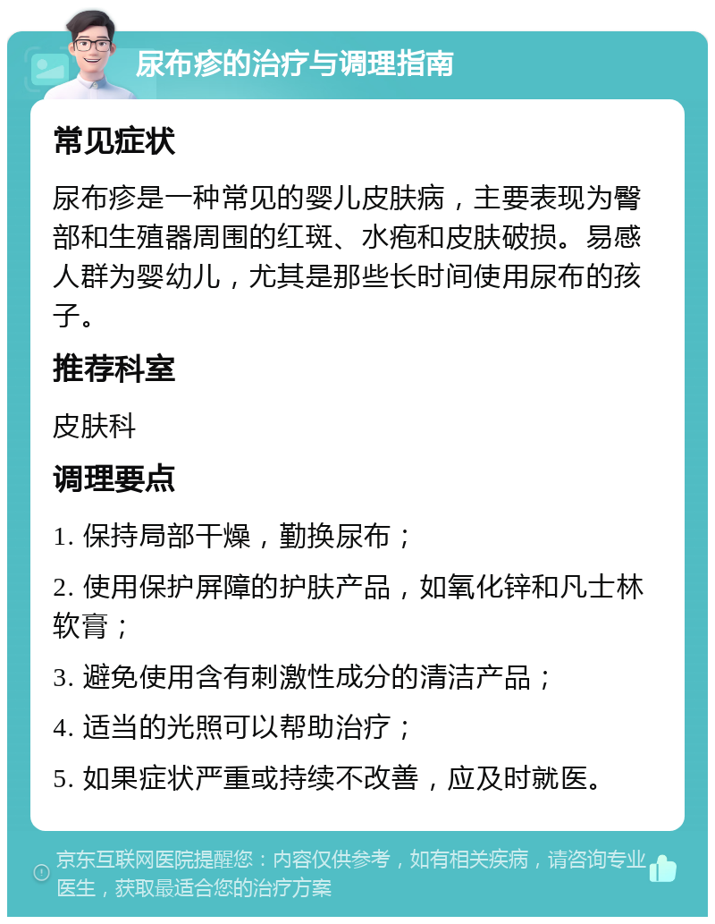 尿布疹的治疗与调理指南 常见症状 尿布疹是一种常见的婴儿皮肤病，主要表现为臀部和生殖器周围的红斑、水疱和皮肤破损。易感人群为婴幼儿，尤其是那些长时间使用尿布的孩子。 推荐科室 皮肤科 调理要点 1. 保持局部干燥，勤换尿布； 2. 使用保护屏障的护肤产品，如氧化锌和凡士林软膏； 3. 避免使用含有刺激性成分的清洁产品； 4. 适当的光照可以帮助治疗； 5. 如果症状严重或持续不改善，应及时就医。