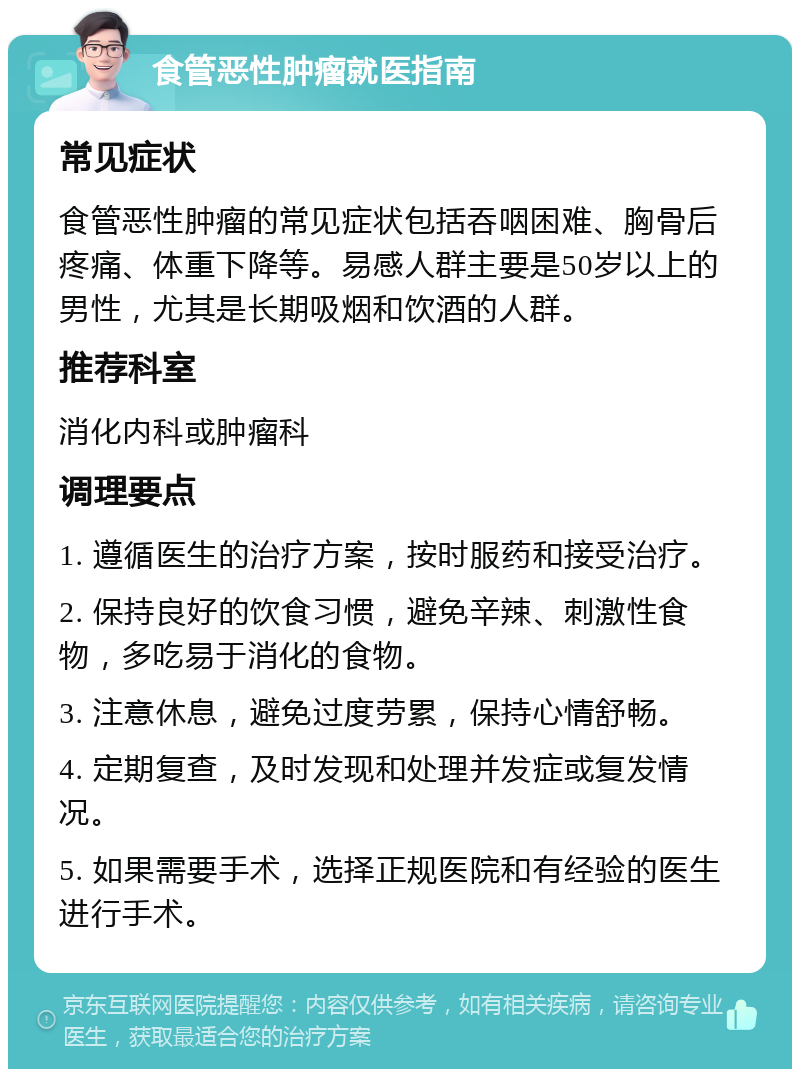 食管恶性肿瘤就医指南 常见症状 食管恶性肿瘤的常见症状包括吞咽困难、胸骨后疼痛、体重下降等。易感人群主要是50岁以上的男性，尤其是长期吸烟和饮酒的人群。 推荐科室 消化内科或肿瘤科 调理要点 1. 遵循医生的治疗方案，按时服药和接受治疗。 2. 保持良好的饮食习惯，避免辛辣、刺激性食物，多吃易于消化的食物。 3. 注意休息，避免过度劳累，保持心情舒畅。 4. 定期复查，及时发现和处理并发症或复发情况。 5. 如果需要手术，选择正规医院和有经验的医生进行手术。