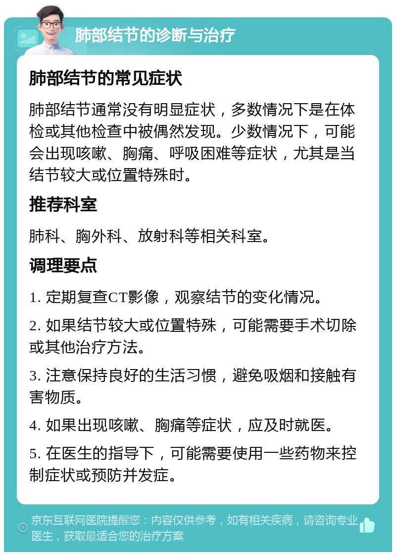 肺部结节的诊断与治疗 肺部结节的常见症状 肺部结节通常没有明显症状，多数情况下是在体检或其他检查中被偶然发现。少数情况下，可能会出现咳嗽、胸痛、呼吸困难等症状，尤其是当结节较大或位置特殊时。 推荐科室 肺科、胸外科、放射科等相关科室。 调理要点 1. 定期复查CT影像，观察结节的变化情况。 2. 如果结节较大或位置特殊，可能需要手术切除或其他治疗方法。 3. 注意保持良好的生活习惯，避免吸烟和接触有害物质。 4. 如果出现咳嗽、胸痛等症状，应及时就医。 5. 在医生的指导下，可能需要使用一些药物来控制症状或预防并发症。